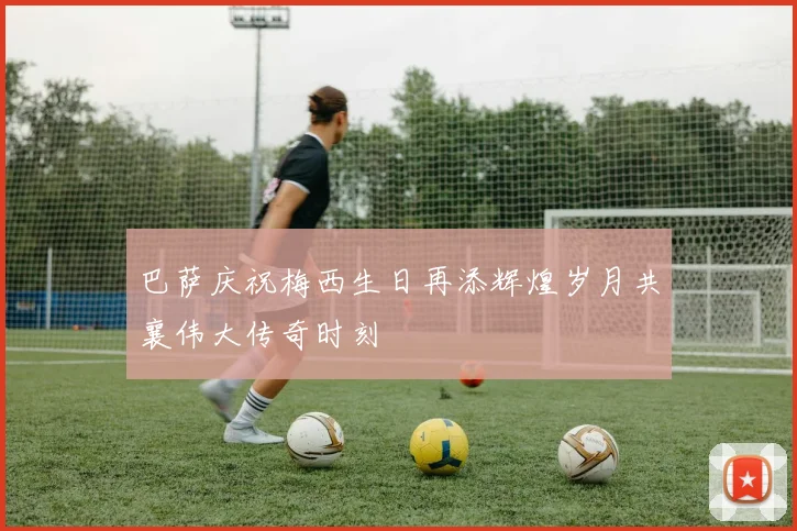 巴萨庆祝梅西生日再添辉煌岁月共襄伟大传奇时刻