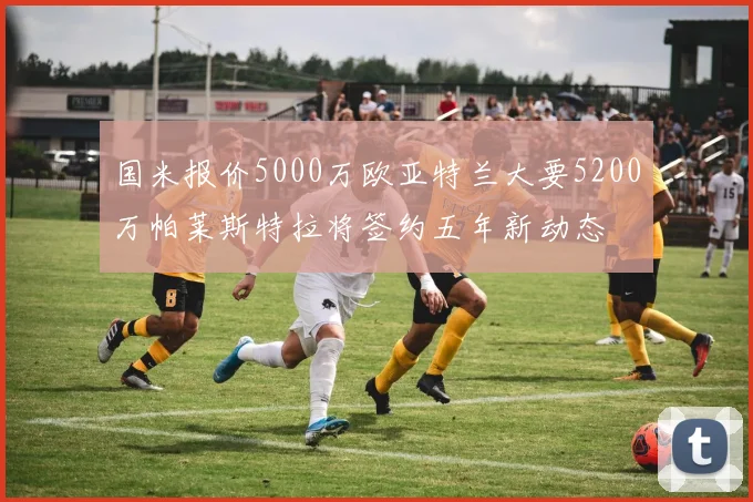 国米报价5000万欧亚特兰大要5200万帕莱斯特拉将签约五年新动态