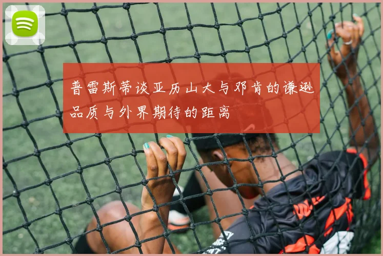 普雷斯蒂谈亚历山大与邓肯的谦逊品质与外界期待的距离