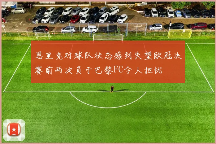恩里克对球队状态感到失望欧冠决赛前两次负于巴黎FC令人担忧