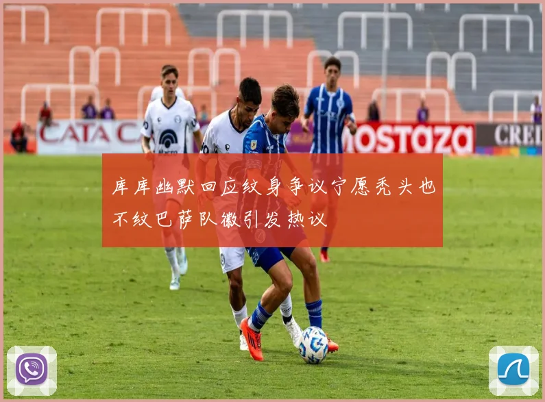 库库幽默回应纹身争议宁愿秃头也不纹巴萨队徽引发热议
