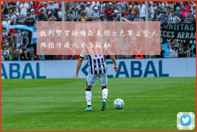裁判赞赏杨瀚森表现出色赛后竖大拇指传递认可与鼓励